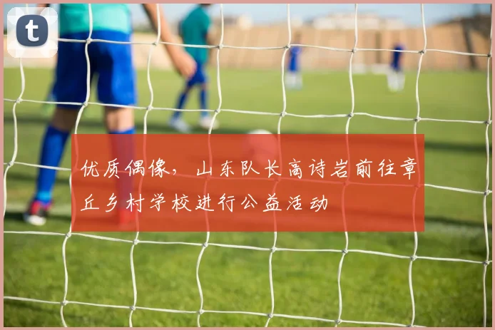 优质偶像，山东队长高诗岩前往章丘乡村学校进行公益活动